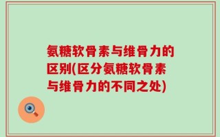 氨糖软骨素与维骨力的区别(区分氨糖软骨素与维骨力的不同之处)