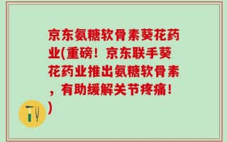 京东氨糖软骨素葵花药业(重磅！京东联手葵花药业推出氨糖软骨素，有助缓解关节疼痛！)