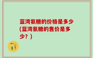 蓝湾氨糖的价格是多少(蓝湾氨糖的售价是多少？)