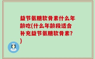 益节氨糖软骨素什么年龄吃(什么年龄段适合补充益节氨糖软骨素？)