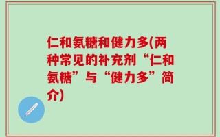 仁和氨糖和健力多(两种常见的补充剂“仁和氨糖”与“健力多”简介)