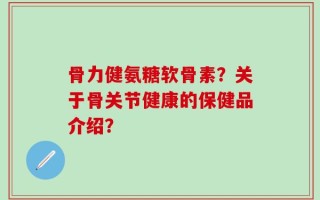 骨力健氨糖软骨素？关于骨关节健康的保健品介绍？
