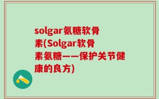 solgar氨糖软骨素(Solgar软骨素氨糖——保护关节健康的良方)