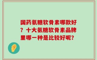 国药氨糖软骨素哪款好？十大氨糖软骨素品牌里哪一种是比较好呢？