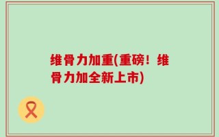 维骨力加重(重磅！维骨力加全新上市)