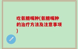 吃氨糖嘴肿(氨糖嘴肿的治疗方法及注意事项)