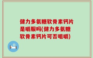 健力多氨糖软骨素钙片是嚼服吗(健力多氨糖软骨素钙片可否咀嚼)