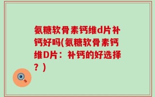 氨糖软骨素钙维d片补钙好吗(氨糖软骨素钙维D片：补钙的好选择？)