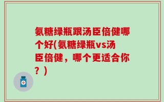 氨糖绿瓶跟汤臣倍健哪个好(氨糖绿瓶vs汤臣倍健，哪个更适合你？)