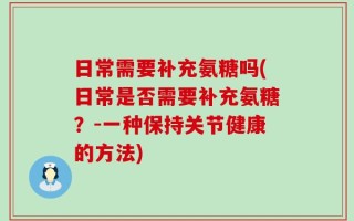 日常需要补充氨糖吗(日常是否需要补充氨糖？-一种保持关节健康的方法)