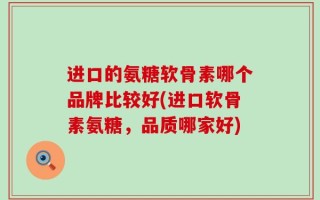 进口的氨糖软骨素哪个品牌比较好(进口软骨素氨糖，品质哪家好)