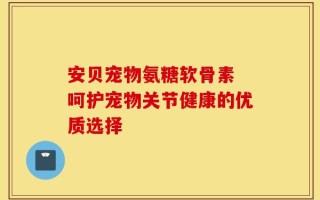 安贝宠物氨糖软骨素 呵护宠物关节健康的优质选择