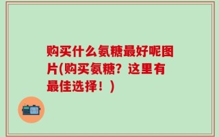 购买什么氨糖最好呢图片(购买氨糖？这里有最佳选择！)