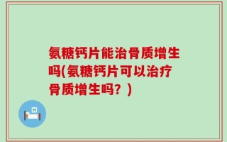 氨糖钙片能治骨质增生吗(氨糖钙片可以治疗骨质增生吗？)