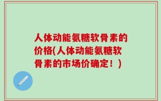 人体动能氨糖软骨素的价格(人体动能氨糖软骨素的市场价确定！)
