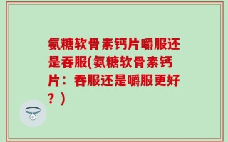 氨糖软骨素钙片嚼服还是吞服(氨糖软骨素钙片：吞服还是嚼服更好？)