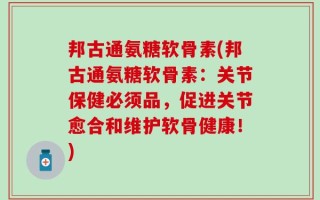 邦古通氨糖软骨素(邦古通氨糖软骨素：关节保健必须品，促进关节愈合和维护软骨健康！)