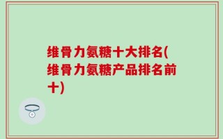 维骨力氨糖十大排名(维骨力氨糖产品排名前十)