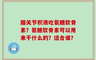 膝关节积液吃氨糖软骨素？氨糖软骨素可以用来干什么的？适合谁？