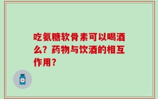 吃氨糖软骨素可以喝酒么？药物与饮酒的相互作用？