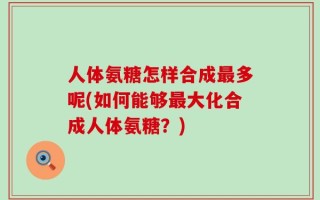 人体氨糖怎样合成最多呢(如何能够最大化合成人体氨糖？)