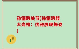 孙俪跨关节(孙俪跨髋大亮相：优雅展现舞姿)