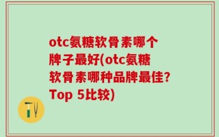 otc氨糖软骨素哪个牌子最好(otc氨糖软骨素哪种品牌最佳？Top 5比较)