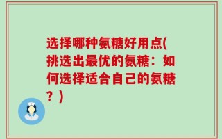 选择哪种氨糖好用点(挑选出最优的氨糖：如何选择适合自己的氨糖？)