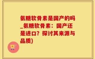 氨糖软骨素是国产的吗_氨糖软骨素：国产还是进口？探讨其来源与品质)