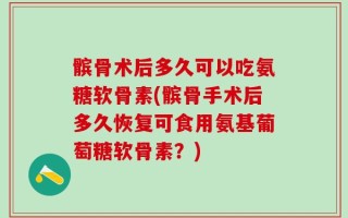 髌骨术后多久可以吃氨糖软骨素(髌骨手术后多久恢复可食用氨基葡萄糖软骨素？)