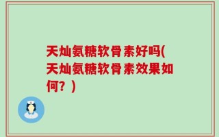 天灿氨糖软骨素好吗(天灿氨糖软骨素效果如何？)