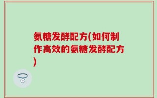 氨糖发酵配方(如何制作高效的氨糖发酵配方)