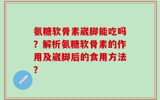 氨糖软骨素崴脚能吃吗？解析氨糖软骨素的作用及崴脚后的食用方法？