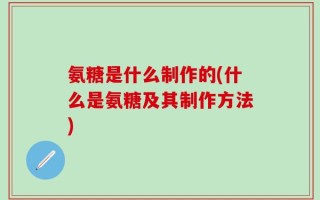 氨糖是什么制作的(什么是氨糖及其制作方法)