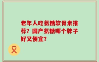 老年人吃氨糖软骨素推荐？国产氨糖哪个牌子好又便宜？