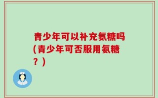 青少年可以补充氨糖吗(青少年可否服用氨糖？)