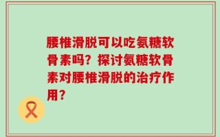 腰椎滑脱可以吃氨糖软骨素吗？探讨氨糖软骨素对腰椎滑脱的治疗作用？