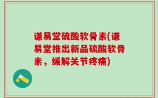 谦易堂硫酸软骨素(谦易堂推出新品硫酸软骨素，缓解关节疼痛)