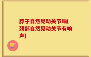 脖子自然晃动关节响(颈部自然晃动关节有响声)