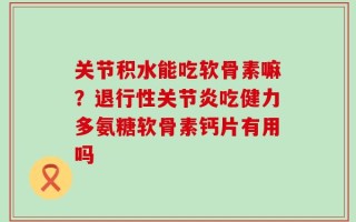 关节积水能吃软骨素嘛？退行性关节炎吃健力多氨糖软骨素钙片有用吗