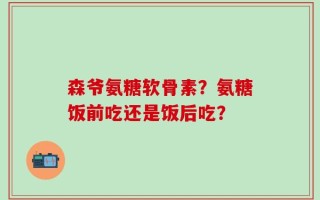 森爷氨糖软骨素？氨糖饭前吃还是饭后吃？
