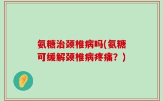 氨糖治颈椎病吗(氨糖可缓解颈椎病疼痛？)