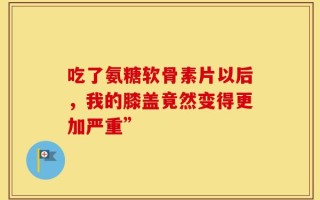 吃了氨糖软骨素片以后，我的膝盖竟然变得更加严重”