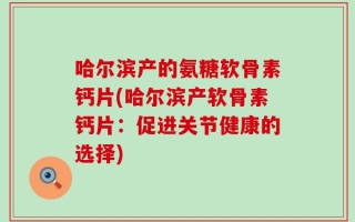 哈尔滨产的氨糖软骨素钙片(哈尔滨产软骨素钙片：促进关节健康的选择)