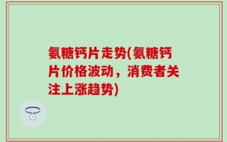 氨糖钙片走势(氨糖钙片价格波动，消费者关注上涨趋势)
