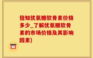 倍知优氨糖软骨素价格多少_了解优氨糖软骨素的市场价格及其影响因素)