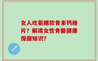 女人吃氨糖软骨素钙维片？解读女性骨骼健康保健知识？