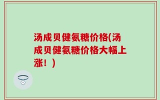 汤成贝健氨糖价格(汤成贝健氨糖价格大幅上涨！)