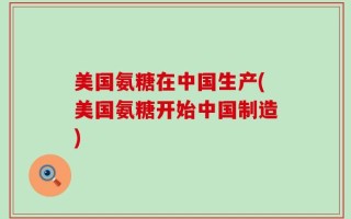 美国氨糖在中国生产(美国氨糖开始中国制造)
