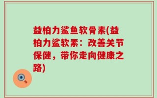 益柏力鲨鱼软骨素(益柏力鲨软素：改善关节保健，带你走向健康之路)